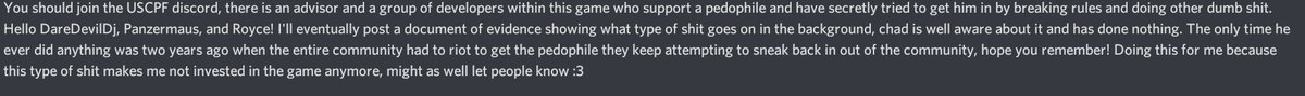 A few minutes ago as of making this thread a HR had made an announcement in the discord server accusing there of being a pedophile in the USPCF (a roleplay faction) discord server, a transcript is shown below. Nobody was named and unfortunately i didnt get the UN.