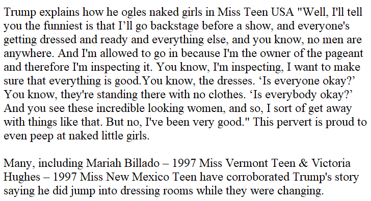10. Some people argue trump was exclusively talking about "Miss Universe" but he's clearly referring to the pageants he owns, which included Miss teen USA. And the miss teen contestants have said he walked in on them as well.  https://edition.cnn.com/2016/10/08/politics/trump-on-howard-stern/index.html  https://www.vice.com/en_us/article/qbnvnx/former-miss-teen-usa-contestants-say-trump-walked-in-on-them-changing-vgtrn