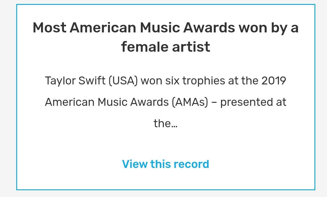 Most American Music Awards won by a female artistTaylor Swift (USA) won six trophies at the 2019 American Music Awards (AMAs) – presented at the Microsoft Theater in Los Angeles, California, USA, on 24 November – taking her career tally of accolades at the AMAs to 29.
