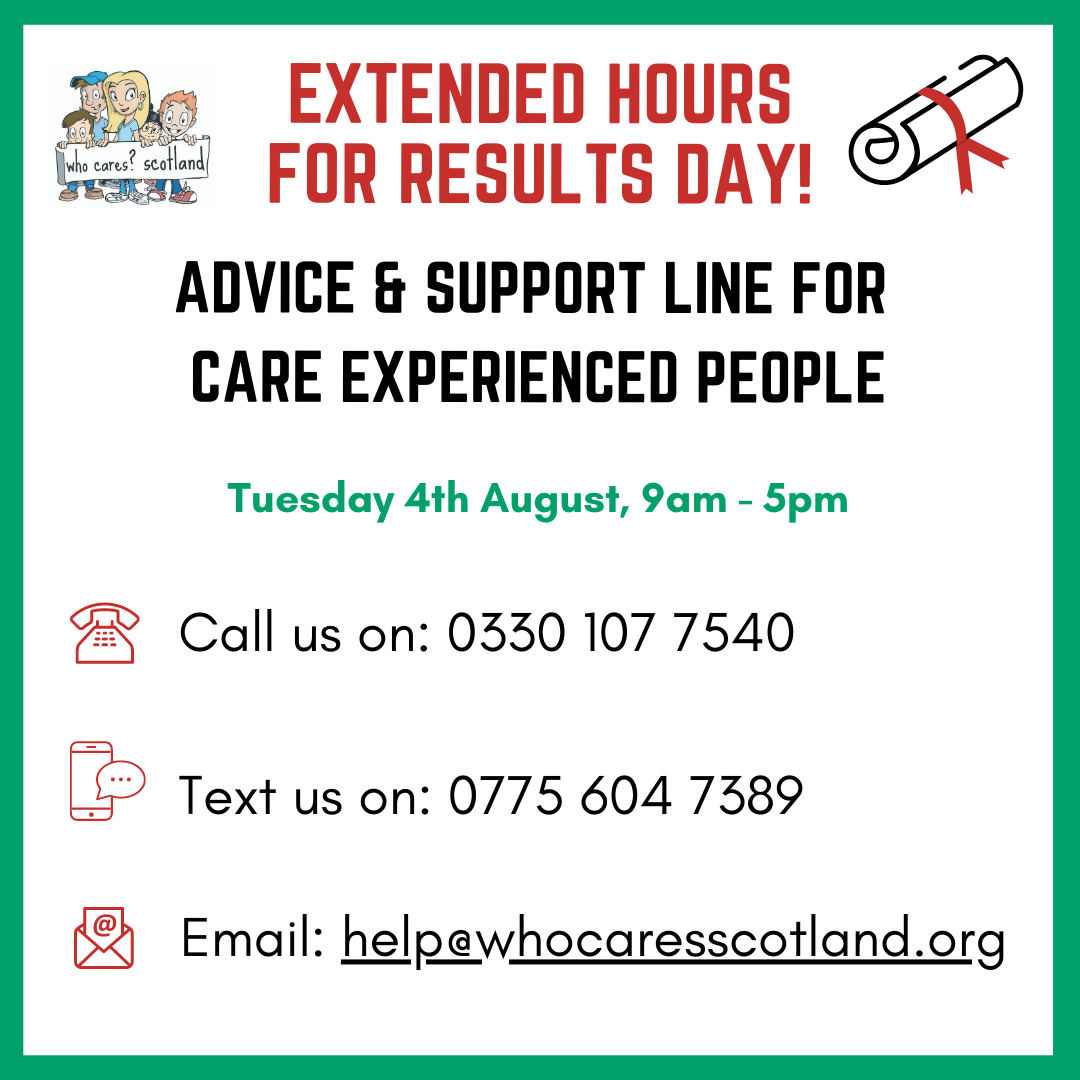 Are you a Care Experienced person who is about to receive, or just received, your exam results? 

Whether you want some support thinking about your next steps, or would like to share your achievements with someone, we’re here.  Just call our Advice &amp; Support line between 9am-5pm.