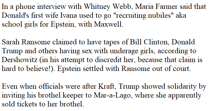 14. Ivana was also grooming children with Maxwell! What a surprise!Ransome story, Epstein possibly got those tapes back from her as part of the settlement. https://www.miamiherald.com/latest-news/article223315075.htmlKraft story (no pedophilia, just trafficking), https://www.usatoday.com/story/news/politics/2019/03/08/robert-kraft-sex-trafficking-case-spa-owner-trump-watch-super-bowl/3103381002/