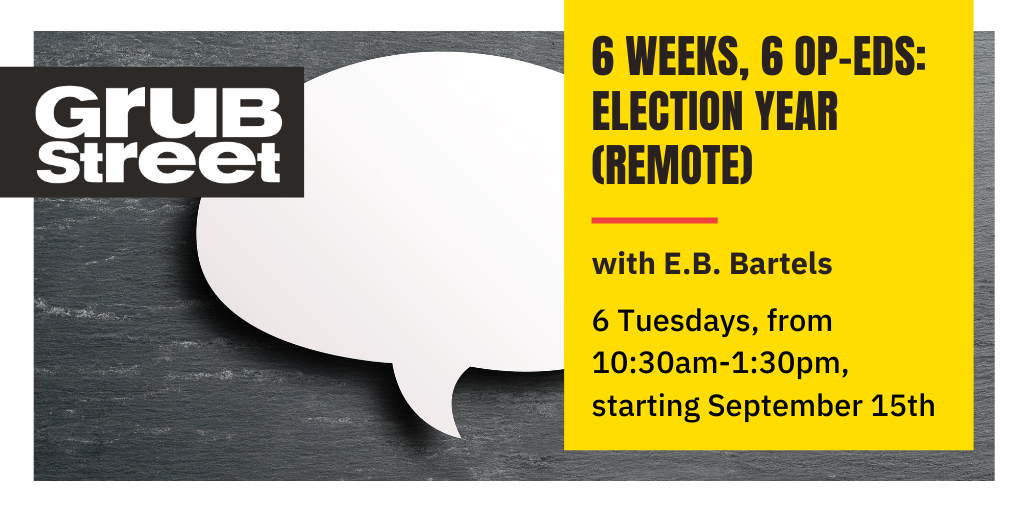 first up, starting 9/15 is 6 WEEKS 6 OP-EDS: ELECTION YEAR! it's just like 6 Weeks, 6 Essays but more opinionated!  https://grubstreet.org/findaclass/class/6-weeks-6-op-eds-election-year-remote/