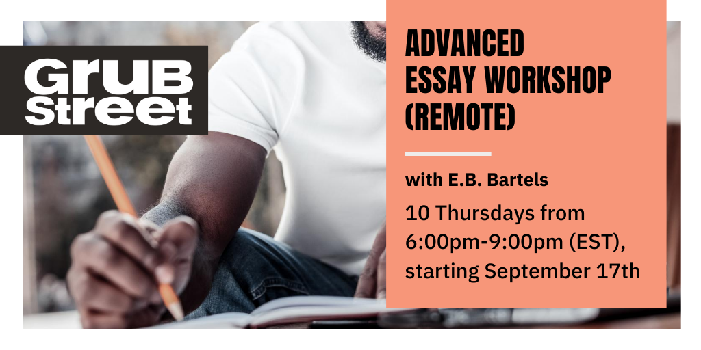 starting 9/17 is ADVANCED ESSAY WORKSHOP which is capped at nine students. apply today!!  https://grubstreet.org/findaclass/class/advanced-essay-workshop-remote/