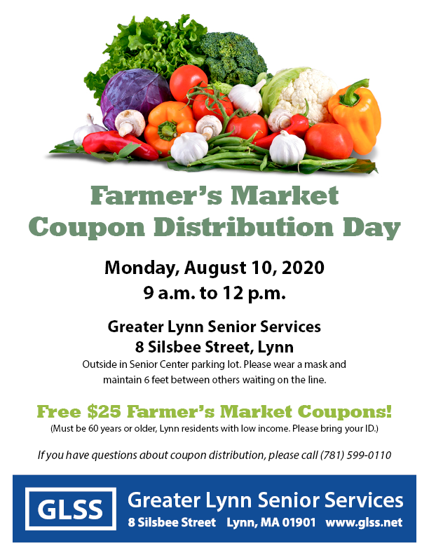 $25 Farmer’s Market Coupon Distribution Day for low-income Lynn seniors (60 years or older, Lynn residents, income at or below 185% of federal poverty line.) Please bring your ID.
Monday, Aug. 10, 2020 
9 am to 12 pm
Greater Lynn Senior Services
8 Silsbee Street, Lynn
