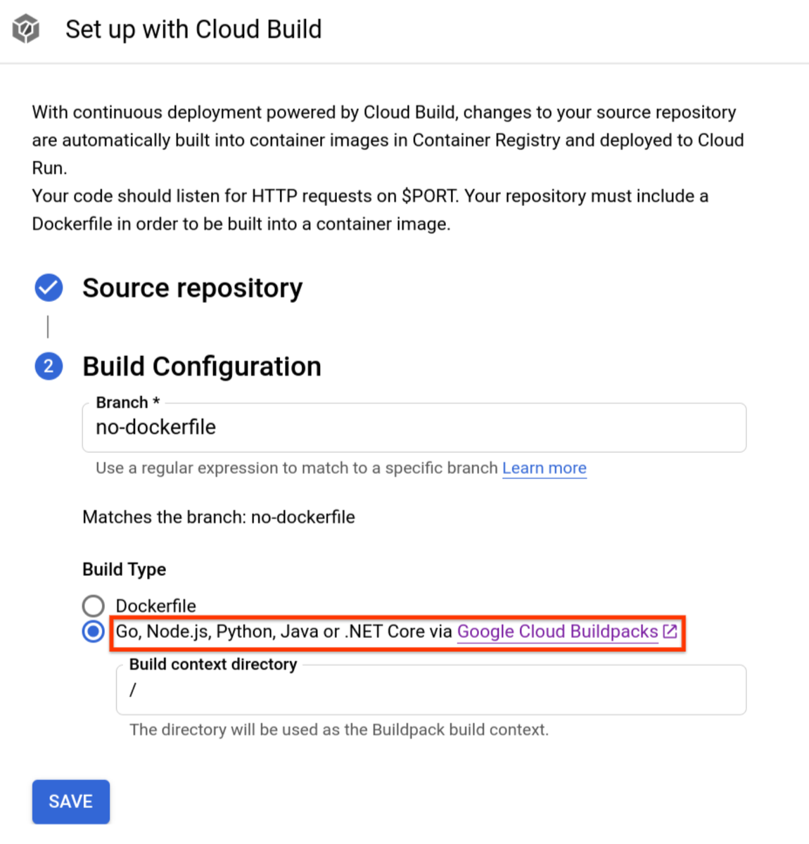  When setting up Continuous Deployment from the Cloud Run user interface, you can now select a repository that contains Go, Node.js, Python Java or .NET Core code. It will be built using Google Cloud Buildpacks without needing a Dockerfile ( https://github.com/GoogleCloudPlatform/buildpacks)