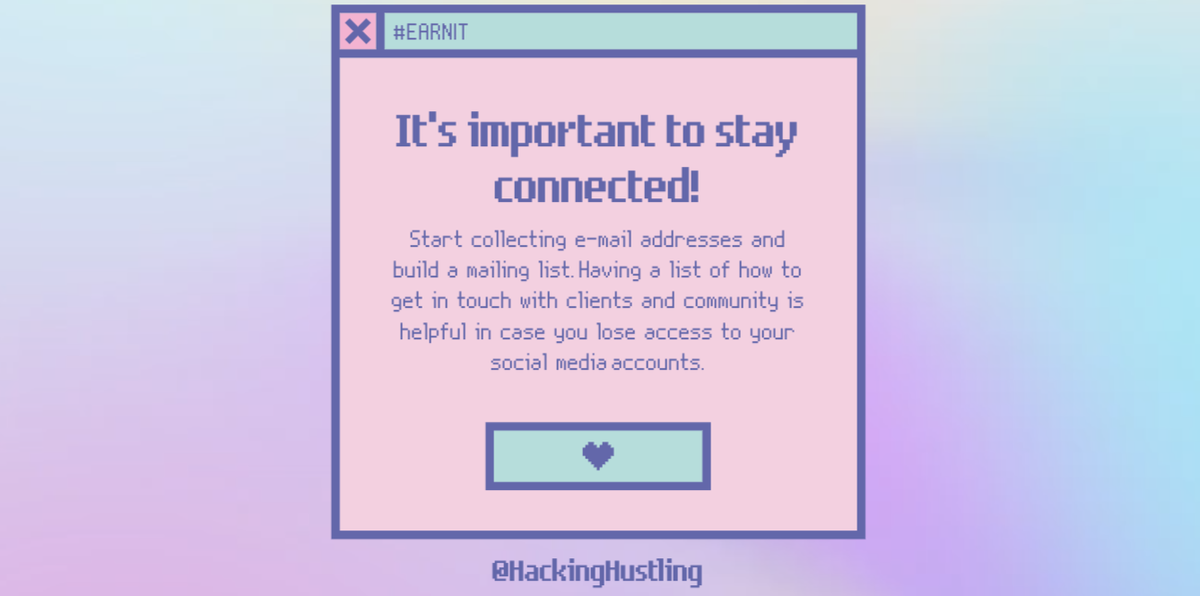 It's important to stay connected!Start collecting e-mail addresses and build a mailing list. Having a list of how to get in touch with clients and community is helpful in case you lose access to your social media accounts.  #EARNIT