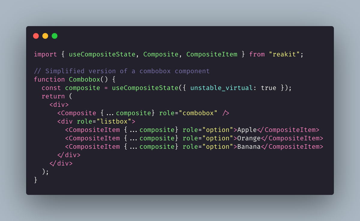 The Composite component doesn't necessarily need to be the container. For example, to create a combobox, you would render it as a separate element. https://carbon.now.sh/?bg=rgba(171%2C%20184%2C%20195%2C%201)&t=dracula-pro&wt=none&l=jsx&ds=true&dsyoff=20px&dsblur=68px&wc=true&wa=true&pv=56px&ph=56px&ln=false&fl=1&fm=Fira%20Code&fs=14px&lh=133%25&si=false&es=2x&wm=false&code=import%2520%257B%2520useCompositeState%252C%2520Composite%252C%2520CompositeItem%2520%257D%2520from%2520%2522reakit%2522%253B%250A%250A%252F%252F%2520Simplified%2520version%2520of%2520a%2520combobox%2520component%250Afunction%2520Combobox()%2520%257B%250A%2520%2520const%2520composite%2520%253D%2520useCompositeState(%257B%2520unstable_virtual%253A%2520true%2520%257D)%253B%250A%2520%2520return%2520(%250A%2520%2520%2520%2520%253Cdiv%253E%250A%2520%2520%2520%2520%2520%2520%253CComposite%2520%257B...composite%257D%2520role%253D%2522combobox%2522%2520%252F%253E%250A%2520%2520%2520%2520%2520%2520%253Cdiv%2520role%253D%2522listbox%2522%253E%250A%2520%2520%2520%2520%2520%2520%2520%2520%253CCompositeItem%2520%257B...composite%257D%2520role%253D%2522option%2522%253EApple%253C%252FCompositeItem%253E%250A%2520%2520%2520%2520%2520%2520%2520%2520%253CCompositeItem%2520%257B...composite%257D%2520role%253D%2522option%2522%253EOrange%253C%252FCompositeItem%253E%250A%2520%2520%2520%2520%2520%2520%2520%2520%253CCompositeItem%2520%257B...composite%257D%2520role%253D%2522option%2522%253EBanana%253C%252FCompositeItem%253E%250A%2520%2520%2520%2520%2520%2520%253C%252Fdiv%253E%250A%2520%2520%2520%2520%253C%252Fdiv%253E%250A%2520%2520)%253B%250A%257D