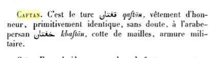 Définition:Caftan est un vêtement d'honneur qui vient du mot arabo-perse khaftan signifiant côte de maille, armure militaire.{𝘋𝘪𝘤𝘵𝘪𝘰𝘯𝘯𝘢𝘪𝘳𝘦 𝘦́𝘵𝘺𝘮𝘰𝘭𝘰𝘨𝘪𝘲𝘶𝘦 𝘥𝘦𝘴 𝘮𝘰𝘵𝘴 𝘧𝘳𝘢𝘯𝘤̧𝘢𝘪𝘴 𝘥'𝘰𝘳𝘪𝘨𝘪𝘯𝘦 𝘰𝘳𝘪𝘦𝘯𝘵𝘢𝘭𝘦/𝘓. 𝘔𝘢𝘳𝘤𝘦𝘭 𝘋𝘦𝘷𝘪𝘤}