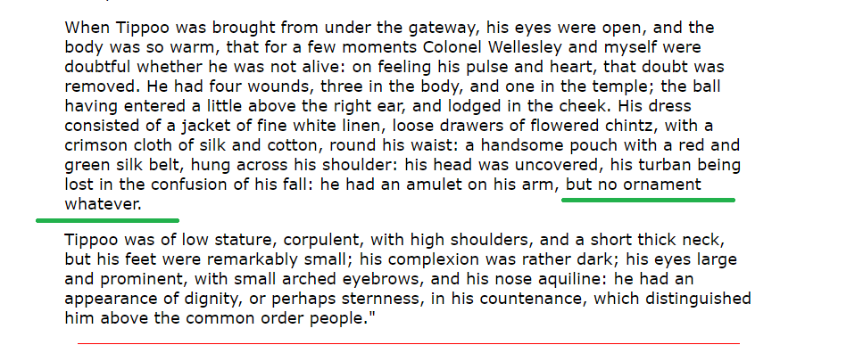 2)This is the account of Major Alexander Allan who is history's only known eyewitness of Tipu's body just a few moments after he diedHe reports the entire scene and describes Tipu's body. He explicitly mentions that Tipu had NO ORNAMENTS as he lay dying https://www.mq.edu.au/macquarie-archive/seringapatam/other/allan.html