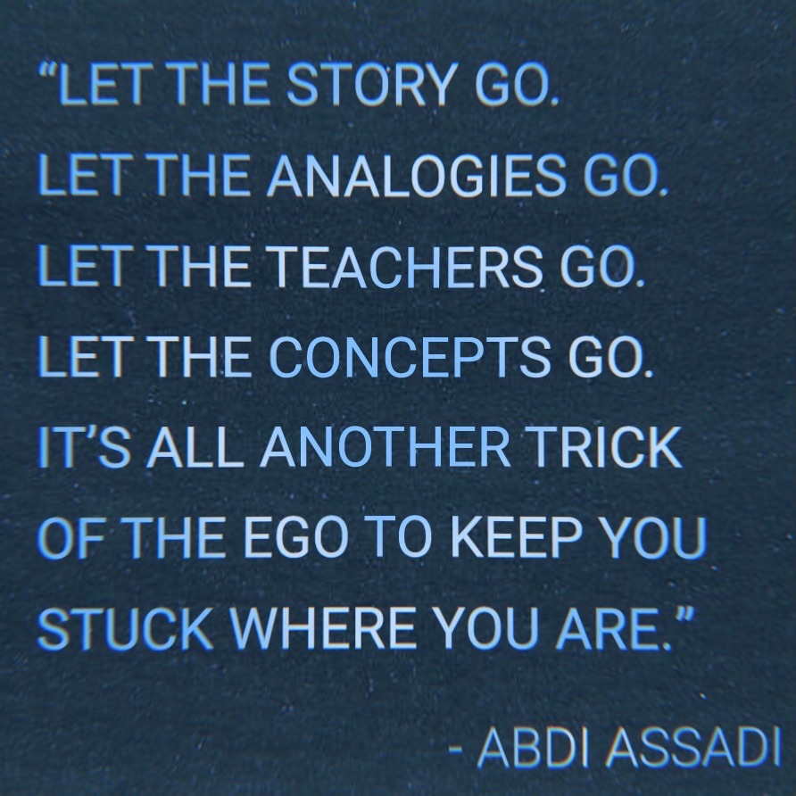 "Let the story go. Let the analogies go. Let the teachers go. Let the concepts go. It’s all another trick of the ego to keep you stuck where you are." - Abdi Assadi