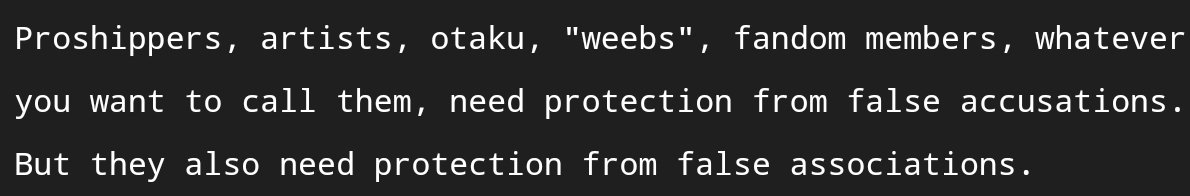 Proshippers, artists, otaku, "weebs", fandom members, whatever you want to call them, need protection from false accusations. But they also need protection from false associations.