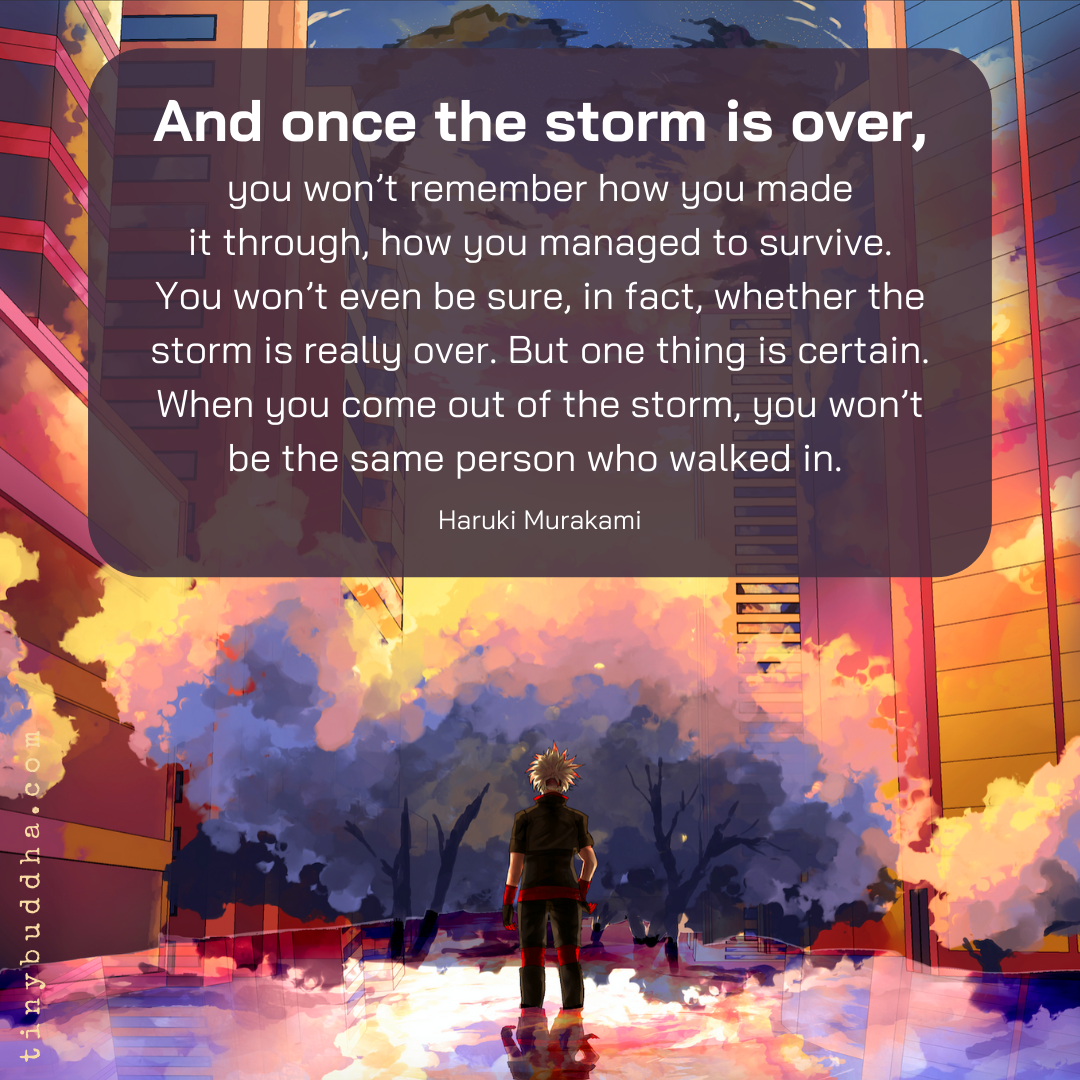 "And once the storm is over, you won’t remember how you made it through, how you managed to survive. You won’t even be sure, in fact, whether the storm is really over. But one thing is certain. When you come out of the storm, you won’t be the same person who walked in."