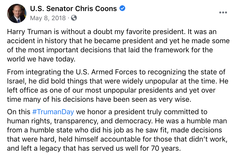 Screenshot of Chris Coons' Facebook post stating that: "Harry Truman is without a doubt my favorite president. It was an accident in history that he became president and yet he made some of the most important decisions that laid the framework for the world we have today. 
From integrating the U.S. Armed Forces to recognizing the state of Israel, he did bold things that were widely unpopular at the time. He left office as one of our most unpopular presidents and yet over time many of his decisions have been seen as very wise. 
On this #TrumanDay we honor a president truly committed to human rights, transparency, and democracy. He was a humble man from a humble state who did his job as he saw fit, made decisions that were hard, held himself accountable for those that didn’t work, and left a legacy that has served us well for 70 years."
