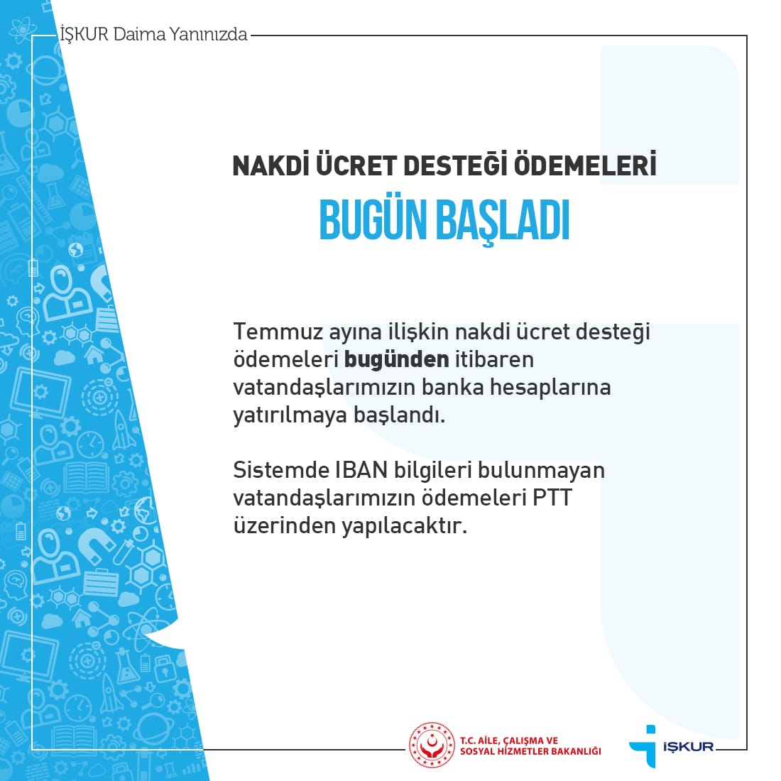 Temmuz ayına ilişkin Nakdi Ücret Desteği ödemeleri bugünden itibaren vatandaşlarımızın banka hesaplarına yatırılmaya başlandı. Sistemde IBAN bilgileri bulunmayan vatandaşlarımızın ödemeleri PTT üzerinden yapılacaktır.