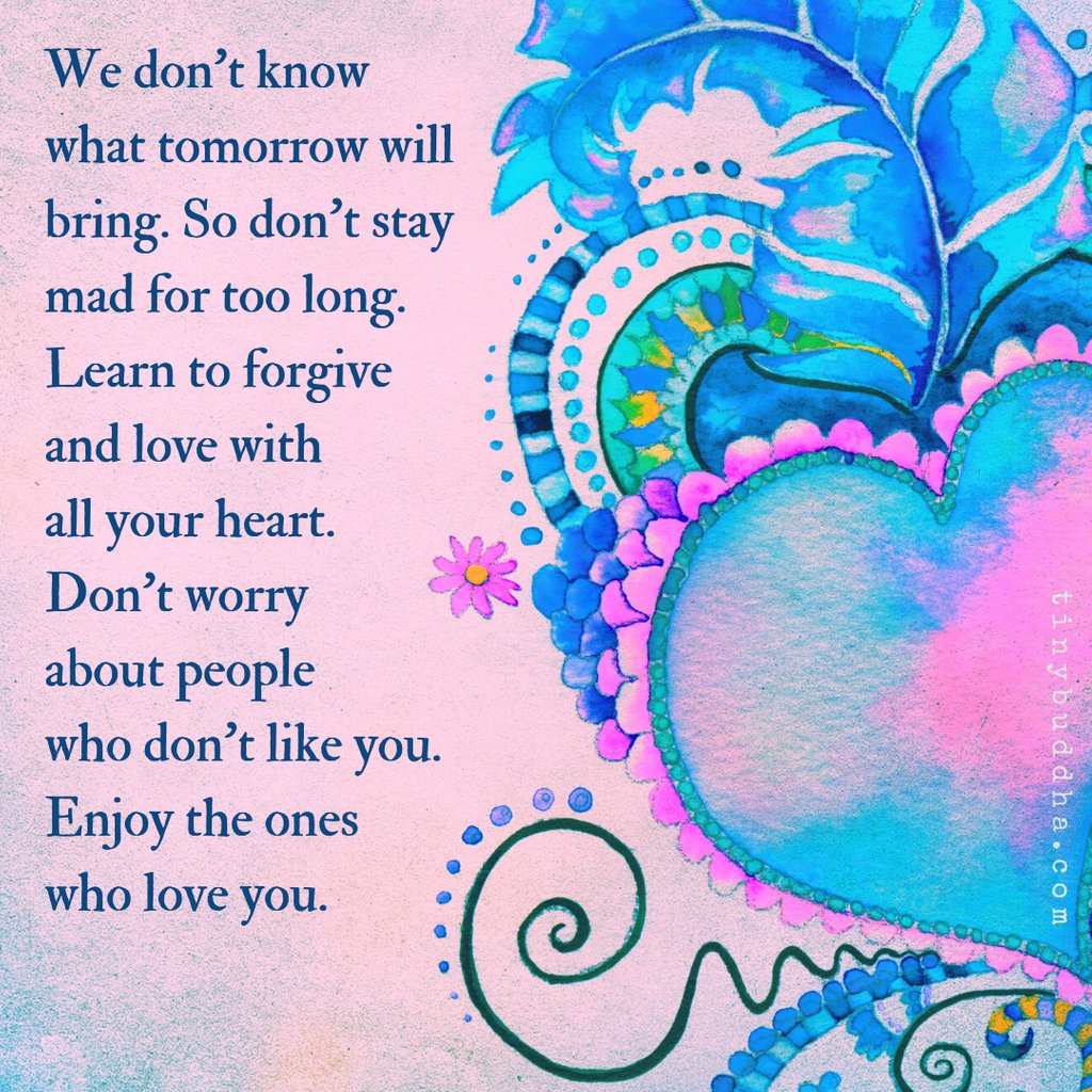 We don't know what tomorrow will bring. So don't stay mad for too long. Learn to forgive and love with all your heart. Don't worry about people who don't like you. Enjoy the ones who love you.