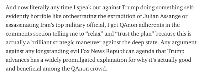 And now literally any time I speak out against Trump doing something self-evidently horrible like orchestrating the extradition of Julian Assange or assassinating Iran’s top military official, I get QAnon adherents in the comments section telling me to relax and “trust the plan"