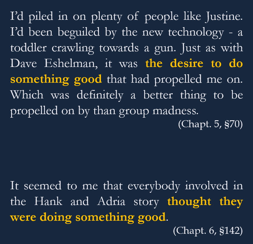 Et si effectivement à ce stade de l'ouvrage, Jon Ronson balaye cet aspect au profit d'un amour du drama et d'une éventuelle “folie des foules”, ces explications sont finalement rejetées au profit d'une plus simple : ces gens font ça parce qu'ils pensent bien faire.