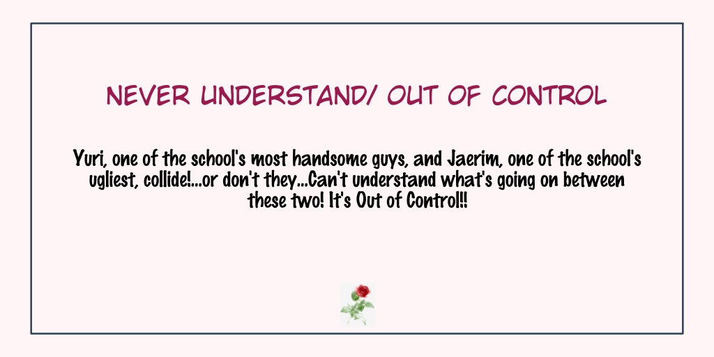 Never Understand/Out of ControlStatus: Completed- It has side stories which I liked- The first half is heartbreaking in my opinion but as their story progresses it became sweet & then back to making me cry- Anyway, I like it! It's a recommendation from  @kacchumii 