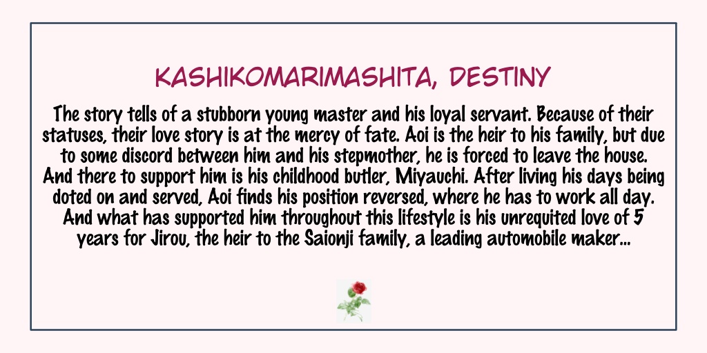 Kashikomarimashita, DestinyStatus: Completed- Omegaverse - AAAA visuals! I love the covers- Miyauchi best boy.- There are 2 main couples here & they are all related. I personally liked the second story more