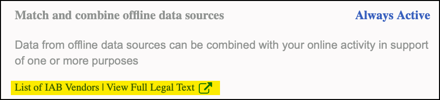 'Match and combine offline data sources'"Data from offline data sources can be combined with your online activity in support of one or more purposes"There's no option to change the 'always active' default. There's hyperlinked text 'List of IAB Vendors|View Full Legal Text'