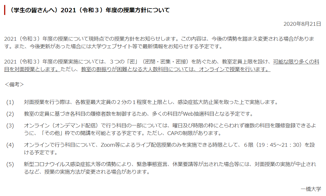 一橋生向け情報メディア Penmark 速報 一橋大学の来年度の授業方針が発表されました 概要 可能な限り対面授業を実施 大人数科目はオンライン 対面授業は教室定員の1 2程度に制限 人数制限の為 多くの科目が抽選の予定 遠隔授業の一部は