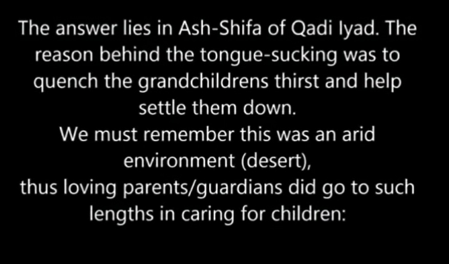 3. Prophet (saw) sucked tongue of a child ?Answer: Not an authentic hadith , its hassan, and the word tongue (some mean its saliva) is not even mentioned in the arabic plus it was not just a child it were his grandchildren hassan and hussein (ra). And it was custom back then: