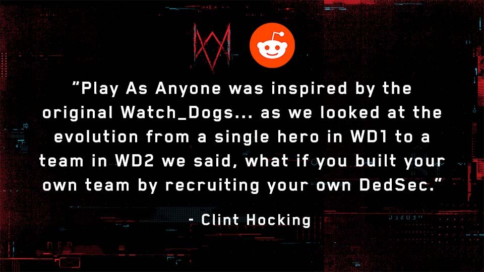 u/mrhelmand: What was the inspiration for the 'play as anyone' mechanic?Full Response:  http://ubi.li/SrO3o&nbsp;See more answers from our Reddit AMA with Watch Dog: Legion’s Creative Director, Clint Hocking, here:  http://ubi.li/AMA-WDL&nbsp;