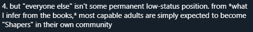 4. there are many, many paths to status, adulthood rites (becoming a "Shaper"), and even those doing "lowly" work are valued (again, inferring) Olamina does not seem to *want* a permanent needy underclass, and in fact *wants* people to *not need her* eventually