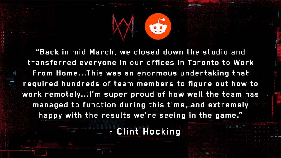 u/Blueice999: How has COVID-19 affected the work done on the game?Full Response:  http://ubi.li/A566b See more answers from our Reddit AMA with Watch Dog: Legion’s Creative Director, Clint Hocking, here:  http://ubi.li/AMA-WDL 