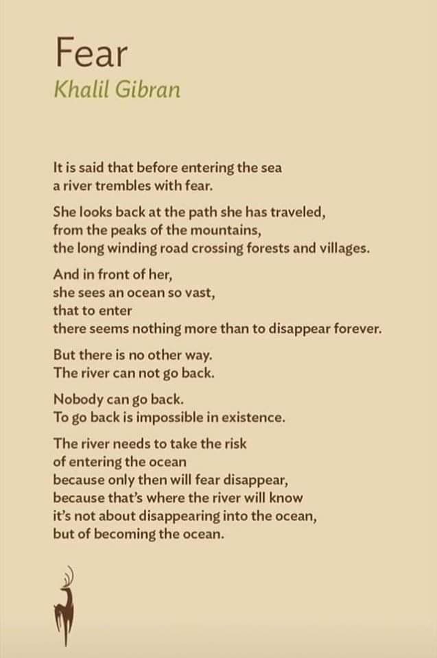 FEAR 

The river needs to take the risk of entering the #ocean 

because only then will #fear disappear,

because that’s where the river will know

It’s not about disappearing into the ocean, 

But of becoming the Ocean. 

#Kahlil #Gibran #NoteToSelf #selfcare #mondaythoughts