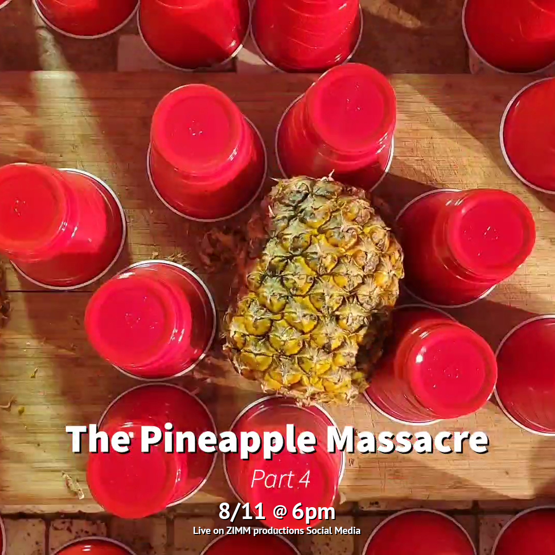 The Pineapple Massacre Part 4 - "Parts per Pineapple" 🍍🍍🍍🍍
So much pineapple... so little time.
Complete with Behind the scenes vignette.
LIVE: 8/11 on ZIMM productions Social Media!
Enjoy this 6 part limited series every Tuesday at 6pm! (4/6)