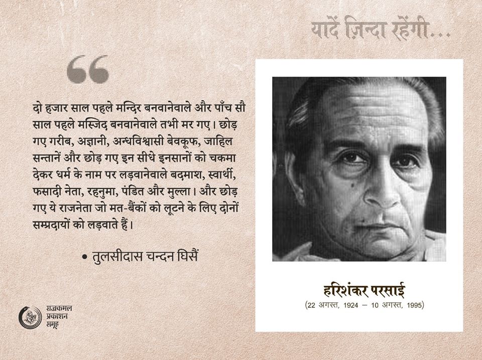 हरिशंकर परसाई : सादर स्मरण 📚📚

"दो हजारसाल पहले मन्दिर बनवानेवाले और पाँच सौ साल पहले मस्जिद बनवानेवाले तभी मरगए। छोड़ गए गरीब, अज्ञानी, अन्धविश्वासी बेवकूफ, सन्तानें और छोड़ गए इन सीधे इनसानों को चकमा देकर धर्म के नाम पर लड़वानेवाले बदमाश, फसादी नेता, रहनुमा, पंडित और मुल्ला।"