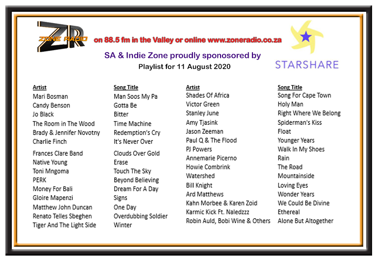 Choices of <a href="/JudyRoberson1/">Judy Roberson</a> for the SA &amp; Indie Music Zone sponsored by StarShare tonight,  11 August between 6 and 9pm
<a href="/maribosman/">Mari Bosman</a>
<a href="/CandyBenson/">Candy Benson</a>
@JoBlack_BTG
<a href="/DaveJacksonRoom/">Dave Jackson</a>
<a href="/bradyanovotny/">Brady Novotny</a>
<a href="/CharlieFinchSA/">Charlie Finch</a>
<a href="/itsfrancesclare/">Frances Clare</a>
<a href="/IamNativeYoung/">Native Young</a>
<a href="/tonimngoma/">Toni Fezeka Mngoma</a>
@perkband 
<a href="/TickyboxMedia/">TickyboxMedia Music</a>