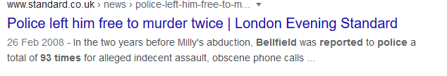 Bellfield's flat at the time was just yards away from the last place Milly was seen alive. In the 2 years before Milly's disappearance, Bellfield had been reported to the police 93 times and his current partner was in a womens shelter because of domestic violence.