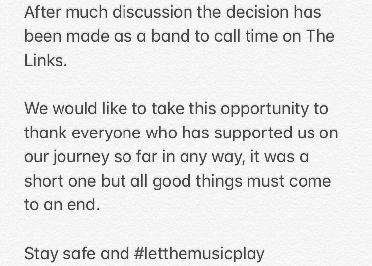 After much discussion the decision has been made as a band to call time on The Links. We would like to take this opportunity to thank everyone who has supported us on our journey so far in any way, it was a short one but all good things must come to an end. #LetTheMusicPlay