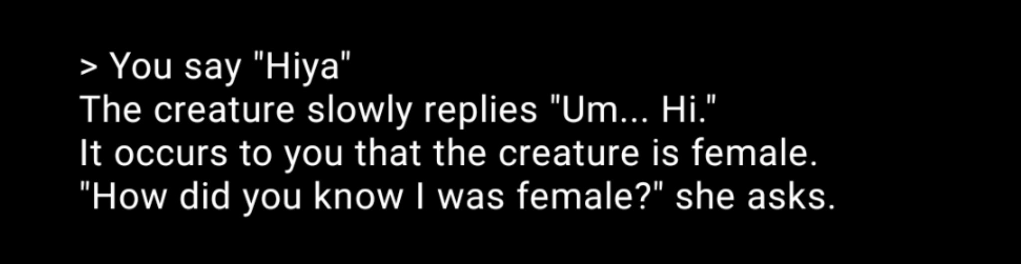 >  You say "Hiya"
The creature slowly replied "Um... Hi."
It occurs to you that the creature is female.
"How did you know I was female?" she asks.
