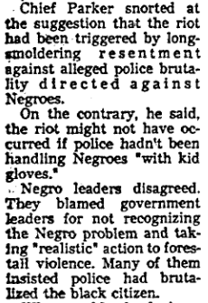 LAPD Chief William H. Parker rejected the suggestion that his department’s failure to address allegations of police brutality had helped fuel the bedlam, claiming the riots would not have happened had police not been handling black residents with “kid gloves.”