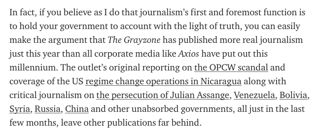 In fact, if you believe as I do that journalism’s first and foremost function is to hold your government to account with the light of truth, you can easily make the argument that The Grayzone has published more real journalism just this year than MSM have put out this millennium.