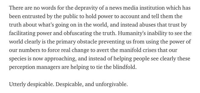 There are no words for the depravity of a news media institution which has been entrusted by the public to hold power to account and tell them the truth about what’s going on in the world, and instead abuses that trust by facilitating power and obfuscating the truth.