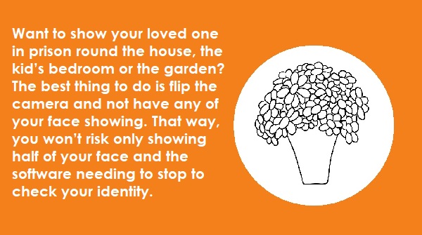 4. Want to show your loved one in prison round the house, the kid’s bedroom or the garden? The best thing to do is flip the camera and not have any faces showing. That way, you won’t risk only showing half a face and the software needing to stop to check your identity. (6/6)