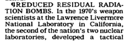 July 1985 NYTimes reported that, according to a laboratory brochure, weapon scientists at LLNL back in the 1970s had successfully DEVELOPED a "Reduced Residual Radiation Bomb," i.e., "a tactical warhead that 'dramatically reduces fallout"!29/ https://www.nytimes.com/1985/07/16/science/40-years-ago-the-bomb-the-questions-came-later.html