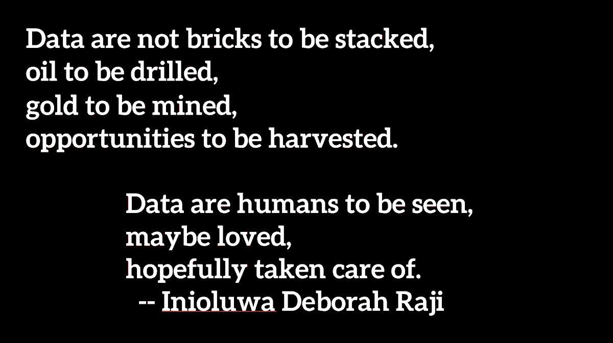 "Data are not bricks to be stacked, oil to be drilled, gold to be mined, opportunities to be harvested. Data are humans to be seen, maybe loved, hopefully taken care of."  @rajiinio 13/