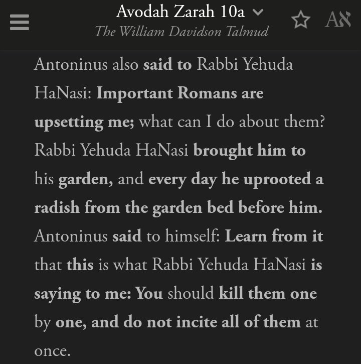 Interesting friendship between Rabbi HaNasi and Antoninus. He asks the Rabbi how to handle those upsetting him.The Rabbi brought him to his garden, kill them one by one. Don't anger them all at once. Isolate and atomize those you wish to destroy.