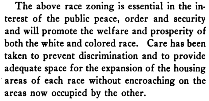 But why is explicit racial zoning necessary in the United States in 1922, five years after it was banned by the Supreme Court? "public peace, order, and security". Don't worry, these segregationists will "prevent discrimination", there's plenty of space "without encroaching"