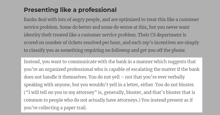 In 2017,  @patio11 published an article that had a profound effect on the way I address conflict with businesses. It was a guide to resolving disputes on your credit report. He describes a strategy I now refer to as The Organized Professional Method.  https://www.kalzumeus.com/2017/09/09/identity-theft-credit-reports/