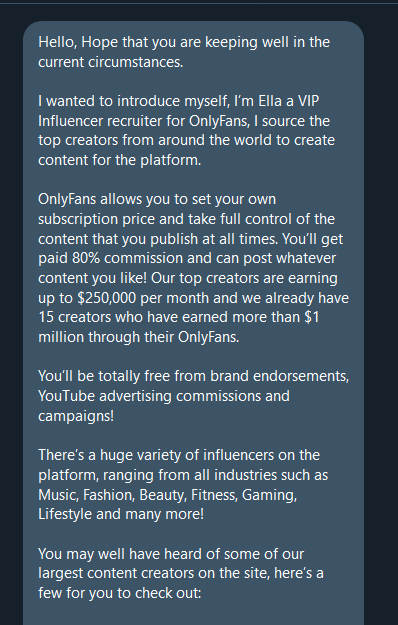 Twitter direct message:

Hello, Hope that you are keeping well in the current circumstances.

I wanted to introduce myself, I’m Ella a VIP Influencer recruiter for OnlyFans, I source the top creators from around the world to create content for the platform.

OnlyFans allows you to set your own subscription price and take full control of the content that you publish at all times. You’ll get paid 80% commission and can post whatever content you like! Our top creators are earning up to $250,000 per month and we already have 15 creators who have earned more than $1 million through their OnlyFans.

You’ll be totally free from brand endorsements, YouTube advertising commissions and campaigns!

There’s a huge variety of influencers on the platform, ranging from all industries such as Music, Fashion, Beauty, Fitness, Gaming, Lifestyle and many more!

You may well have heard of some of our largest content creators on the site, here’s a few for you to check out: