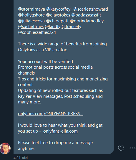 Direct message continued:

@stormimaya
 @katycoffey_
 @scarlettshoward
  @hollygshore
 @ejaystokes @badasscassfit
 @julialescova
 @chloepatt
 @dorindamedley
 @sachettrhys
 @kindly
 @francety
 @sophiesselfies224

There is a wide range of benefits from joining OnlyFans as a VIP creator:

Your account will be verified
Promotional posts across social media channels
Tips and tricks for maximising and monetizing content
Updating of new rolled out features such as Pay Per View messages, Post scheduling and many more.

https://onlyfans.com/ONLYFANS_PRESS_DECK.pdf

I would love to hear what you think and get you set up -  http://onlyfans-ella.com

Please feel free to drop me a message anytime.