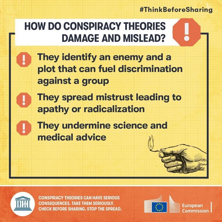 How do conspiracy theories damage and mislead?

! They indentify an enemy and a plot that can fuel discrimination against a group
! They spread mistrust leading to apathy and radicalisation
! They undermine science and medical advice

#ThinkBeforeSharing

UNESCO & European Commission logos
