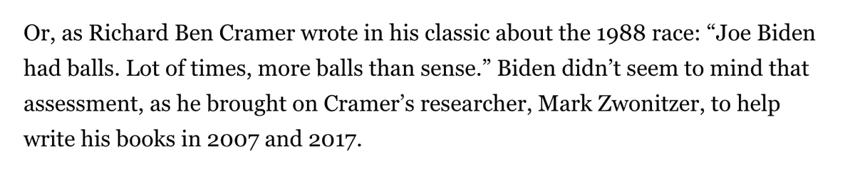 One factoid for the political junkies out there: Biden brought on Richard Ben Cramer's researcher for What It Takes, Mark Zwonitzer, to help write both his 07 and 2017 books. Didn't seem to mind Cramer's take in 88: "“Joe Biden had balls. Lot of times, more balls than sense.”