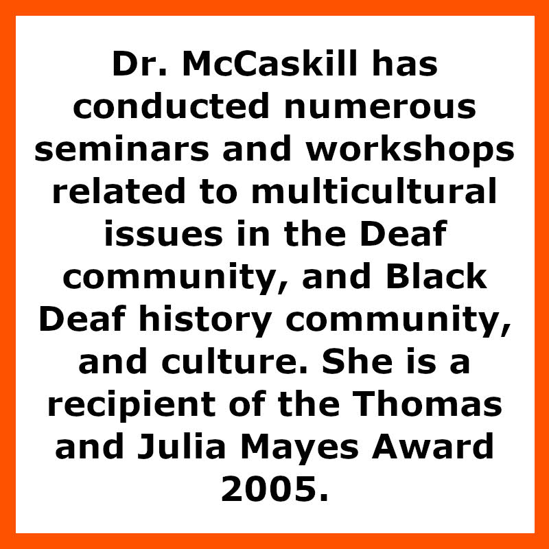 Dr. McCaskill has conducted numerous seminars and workshops related to multicultural issues in the Deaf community, and Black Deaf history community, and culture. She is a recipient of the Thomas and Julia Mayes award 2005.